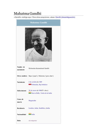 Mahatma Gandhi
«Gandhi» redirige aquí. Para otras acepciones, véase Gandhi (desambiguación).
Mahatma Gandhi
Nombre de
nacimiento
Mohandas Karamchand Gandhi
Otros nombres Bapu (‘papá’), Mahatma (‘gran alma’).
Nacimiento 2 de octubre de 1869
Porbandar, Raj británico
Fallecimiento 30 de enero de 1948(78 años).
Nueva Delhi, Unión de la India
Causa de
muerte
Magnicidio
Residencia Londres, India, Sudáfrica yIndia
Nacionalidad India
Etnia sin etiquetar
 