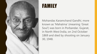 FAMILY
Mohandas Karamchand Gandhi, more
known as ‘Mahatma’ (meaning ‘Great
Soul’) was born in Porbandar, Gujarat,
in North West India, on 2nd October
1869 and died by shooting on January
30, 1948.
 