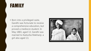 FAMILY
• Born into a privileged caste,
Gandhi was fortunate to receive
a comprehensive education, but
proved a mediocre student. In
May 1883, aged 13, Gandhi was
married to Kasturba Makhanji, a
girl also aged 13,
 