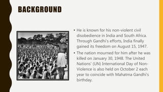 BACKGROUND
• He is known for his non-violent civil
disobedience in India and South Africa.
Through Gandhi's efforts, India finally
gained its freedom on August 15, 1947.
• The nation mourned for him after he was
killed on January 30, 1948. The United
Nations' (UN) International Day of Non-
Violence is also held on October 2 each
year to coincide with Mahatma Gandhi's
birthday.
 
