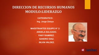 DIRECCION DE RECURSOS HUMANOS
MODULO:LIDERAZGO
CATEGRATICO:
Ing. Jorge Zelaya
MAESTRANTES EQUIPO N° 2:
• ANGELA SALGADO.
• FANY RAMIREZ .
• SANDRO DIAZ.
• SILVIA VALDEZ.
 
