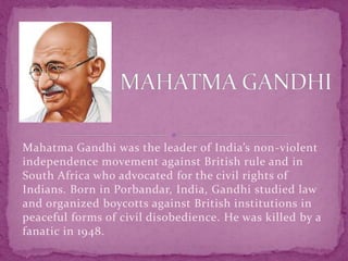 Mahatma Gandhi was the leader of India’s non-violent
independence movement against British rule and in
South Africa who advocated for the civil rights of
Indians. Born in Porbandar, India, Gandhi studied law
and organized boycotts against British institutions in
peaceful forms of civil disobedience. He was killed by a
fanatic in 1948.
 