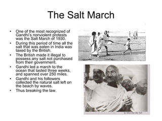 The Salt March One of the most recognized of Gandhi’s nonviolent protests was the Salt March of 1930. During this period of time all the salt that was eaten in India was taxed by the British.  The British made it illegal to possess any salt not purchased from their government. Gandhi led a march to the ocean that lasted three weeks, and spanned over 250 miles. Gandhi and his followers collected the natural salt left on the beach by waves.  Thus breaking the law.  