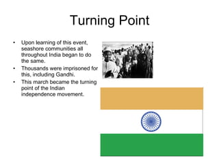 Turning Point Upon learning of this event, seashore communities all throughout India began to do the same.  Thousands were imprisoned for this, including Gandhi. This march became the turning point of the Indian independence movement. 
