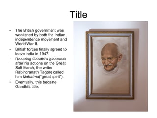 Title The British government was weakened by both the Indian independence movement and World War II.  British forces finally agreed to leave India in 1947. Realizing Gandhi’s greatness after his actions on the Great Salt March, the writer Rabindranath Tagore called him  Mahatma (“great spirit”). Eventually, this became Gandhi's title. 