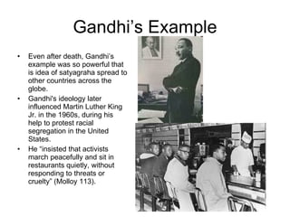 Gandhi’s Example Even after death, Gandhi’s example was so powerful that is idea of satyagraha spread to other countries across the globe. Gandhi's ideology later influenced Martin Luther King Jr. in the 1960s, during his help to protest racial segregation in the United States.  He “insisted that activists march peacefully and sit in restaurants quietly, without responding to threats or cruelty” (Molloy 113).  