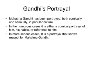 Gandhi’s Portrayal Mahatma Gandhi has been portrayed, both comically and seriously, in popular culture. In the humorous cases it is either a comical portrayal of him, his habits, or reference to him. In more serious cases, It is a portrayal that shows respect for Mahatma Gandhi. 