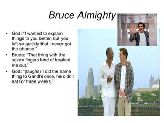 Bruce Almighty God: “I wanted to explain things to you better, but you left so quickly that I never got the chance.” Bruce: “That thing with the seven fingers kind of freaked me out.” God: “(laughs) I did the same thing to Gandhi once, he didn’t eat for three weeks.” 