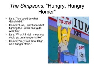 The Simpsons:  “Hungry, Hungry Homer” Lisa: “You could do what Gandhi did.” Homer: “Lisa, I don’t see what fighting the British has to do with this.” Lisa: “What?!? No! I mean you could go on a hunger strike.” Homer: “Very well then, I’ll go on a hunger strike.” 