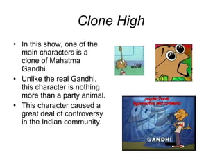 Clone High In this show, one of the main characters is a clone of Mahatma Gandhi. Unlike the real Gandhi, this character is nothing more than a party animal. This character caused a great deal of controversy in the Indian community. 