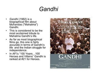Gandhi Gandhi  (1982) is a biographical film about Mohandas ("Mahatma") Gandhi. This is considered to be the most acclaimed tribute to Mahatma Gandhi’s life. As far as most biographical films go, this one is fairly accurate in terms of Gandhi’s life  and the Indian struggle for independence. In AFI’s “100 Years…100 Heroes and Villains” Gandhi is ranked at #21 for Heroes. 