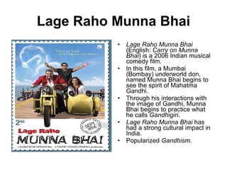Lage Raho Munna Bhai Lage Raho Munna Bhai  (English:  Carry on Munna Bhai ) is a 2006 Indian musical comedy film. In this film, a Mumbai (Bombay) underworld don, named Munna Bhai begins to see the spirit of Mahatma Gandhi.  Through his interactions with the image of Gandhi, Munna Bhai begins to practice what he calls  Gandhigiri . Lage Raho Munna Bhai  has had a strong cultural impact in India.  Popularized  Gandhism. 