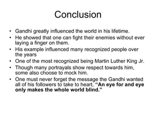 Conclusion Gandhi greatly influenced the world in his lifetime. He showed that one can fight their enemies without ever laying a finger on them. His example influenced many recognized people over the years One of the most recognized being Martin Luther King Jr. Though many portrayals show respect towards him, some also choose to mock him. One must never forget the message the Gandhi wanted all of his followers to take to heart,  “An eye for and eye only makes the whole world blind.” 