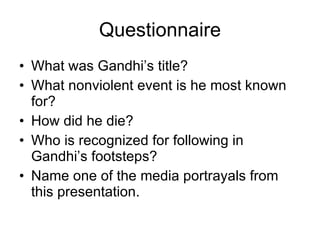 Questionnaire What was Gandhi’s title? What nonviolent event is he most known for? How did he die? Who is recognized for following in Gandhi’s footsteps? Name one of the media portrayals from this presentation. 
