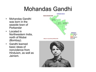 Mohandas Gandhi Mohandas Gandhi was born in the seaside town of Porbandar  Located in Northwestern India, north of Mubai (Bombay). Gandhi learned basic ideas of nonviolence from Hinduism, as well as Jainism.  