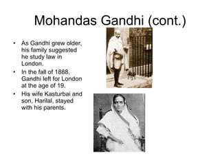 Mohandas Gandhi (cont.) As Gandhi grew older, his family suggested he study law in London.  In the fall of 1888, Gandhi left for London at the age of 19.  His wife Kasturbai and son, Harilal, stayed with his parents. 