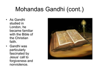 Mohandas Gandhi (cont.) As Gandhi studied in London, he became familiar with the Bible of the Christian faith. Gandhi was particularly fascinated by Jesus’ call to forgiveness and nonviolence. 