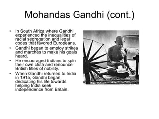 Mohandas Gandhi (cont.) In South Africa where Gandhi experienced the inequalities of racial segregation and legal codes that favored Europeans. Gandhi began to employ strikes and marches to make his goals heard.  He encouraged Indians to spin their own cloth and renounce British titles of nobility. When Gandhi returned to India in 1915, Gandhi began dedicating his life towards helping India seek independence from Britain. 