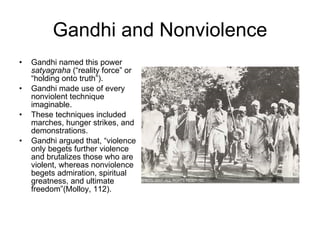 Gandhi and Nonviolence Gandhi named this power  satyagraha  (“reality force” or “holding onto truth”). Gandhi made use of every nonviolent technique imaginable.  These techniques included marches, hunger strikes, and demonstrations. Gandhi argued that, “violence only begets further violence and brutalizes those who are violent, whereas nonviolence begets admiration, spiritual greatness, and ultimate freedom”(Molloy, 112). 