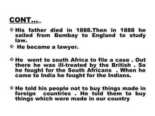 CONT… .. His father died in 1888.Then in 1888 he sailed from Bombay to England to study law. He became a lawyer. He  went to south Africa to file a case . Out there he was ill-treated by the British . So he fought for the South Africans  . When he came to India he fought for the Indians. He told his people not to buy things made in foreign  countries . He told them to buy things which were made in our country 