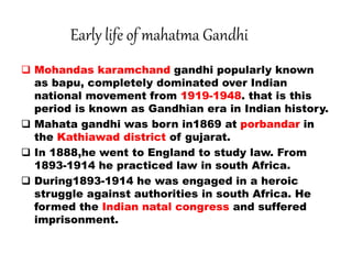 Early life of mahatma Gandhi
 Mohandas karamchand gandhi popularly known
as bapu, completely dominated over Indian
national movement from 1919-1948. that is this
period is known as Gandhian era in Indian history.
 Mahata gandhi was born in1869 at porbandar in
the Kathiawad district of gujarat.
 In 1888,he went to England to study law. From
1893-1914 he practiced law in south Africa.
 During1893-1914 he was engaged in a heroic
struggle against authorities in south Africa. He
formed the Indian natal congress and suffered
imprisonment.
 