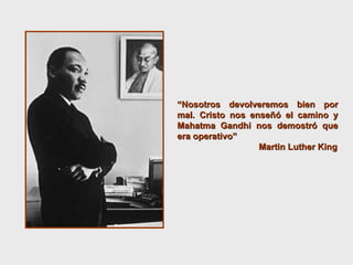 “ Nosotros devolveremos bien por mal. Cristo nos enseñó el camino y Mahatma Gandhi nos demostró que era operativo”  Martin Luther King 