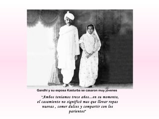 Gandhi y su esposa Kasturba se casaron muy jóvenes  “ Ambos teniamos trece años...en su momento, el casamiento no significó mas que llevar ropas nuevas , comer dulces y compartir con los parientes " 