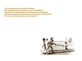 “ Si en apariencia tomo parte en política,  ello se debe exclusivamente a que en la actualidad  la política nos rodea igual que el abrazo de una serpiente  del que no podemos desasirnos por mucho que lo intentemos.  Por lo tanto, deseo luchar con la serpiente.” 