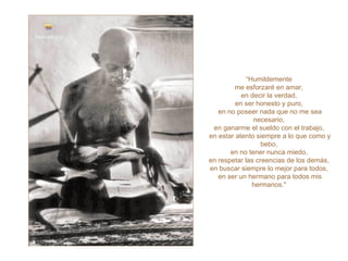 “ Humildemente  me esforzaré en amar,  en decir la verdad,  en ser honesto y puro,  en no poseer nada que no me sea necesario,  en ganarme el sueldo con el trabajo,  en estar atento siempre a lo que como y bebo,  en no tener nunca miedo,  en respetar las creencias de los demás,  en buscar siempre lo mejor para todos,  en ser un hermano para todos mis hermanos."   