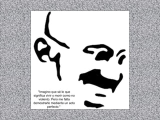 "Imagino que sé lo que significa vivir y morir como no violento. Pero me falta demostrarlo mediante un acto perfecto."   