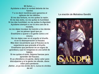Mi Señor...... Ayúdame a decir la verdad delante de los fuertes Y a no decir mentiras para ganarme el aplauso de los débiles. Si me das fortuna, no me quites la razón. Si me das éxito, no me quites la humildad. Si me das humildad, no me quites la dignidad. Ayúdame siempre a ver la otra cara de la medalla, no me dejes inculpar de traición a los demás por no pensar igual que yo. Enséñame a querer a la gente como a mí mismo. No me dejes caer en el orgullo si triunfo ni en la desesperación si fracaso. Más bien recuérdame que el fracaso es la experiencia que precede al triunfo. Enséñame que perdonar es un signo de grandeza y que la venganza es una señal de bajeza. Si me quitas el éxito, Déjame fuerzas para aprender del fracaso. Si yo ofendiera a la gente, dame valor para disculparme y si la gente me ofende, dame valor para perdonar. ¡Señor...si yo me olvido de tí, nunca te olvides de mí! La oración de Mahatma Gandhi 