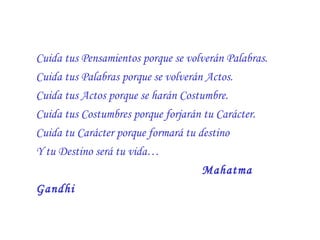 Cuida tus Pensamientos porque se volverán Palabras.  Cuida tus Palabras porque se volverán Actos.  Cuida tus Actos porque se harán Costumbre.  Cuida tus Costumbres porque forjarán tu Carácter.  Cuida tu Carácter porque formará tu destino  Y tu Destino será tu vida… Mahatma Gandhi   