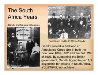 The South
Africa Years
Gandhi and his legal colleagues.
Gandhi and his South African friends.
Gandhi served in and lead an
Ambulance Corps Unit in both the
Boer War 1899-1892 and the Zulu War
of 1906. By supporting the British
government, Gandhi hoped to gain full
citizenship for Indians in South Africa,
a goal he did not achieve.
Dr.C.Thanavathi
 