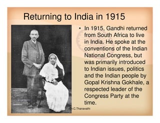 Returning to India in 1915
• In 1915, Gandhi returned
from South Africa to live
in India. He spoke at the
conventions of the Indian
National Congress, but
was primarily introducedwas primarily introduced
to Indian issues, politics
and the Indian people by
Gopal Krishna Gokhale, a
respected leader of the
Congress Party at the
time.
Dr.C.Thanavathi
 