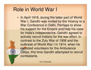 Role in World War I
• In April 1918, during the latter part of World
War I, Gandhi was invited by the Viceroy to a
War Conference in Delhi. Perhaps to show
his support for the Empire and help his case
for India's independence, Gandhi agreed to
actively recruit Indians for the war effort. Inactively recruit Indians for the war effort. In
contrast to the Zulu War of 1906 and the
outbreak of World War I in 1914, when he
recruited volunteers for the Ambulance
Corps, this time Gandhi attempted to recruit
combatants.
Dr.C.Thanavathi
 
