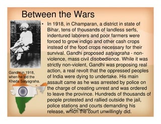 Between the Wars
• In 1918, in Champaran, a district in state of
Bihar, tens of thousands of landless serfs,
indentured laborers and poor farmers were
forced to grow indigo and other cash crops
instead of the food crops necessary for their
survival. Gandhi proposed satyagraha - non-
violence, mass civil disobedience. While it was
strictly non-violent, Gandhi was proposing real
action, a real revolt that the oppressed peoples
of India were dying to undertake. His main
assault came as he was arrested by police on
the charge of creating unrest and was ordered
to leave the province. Hundreds of thousands of
people protested and rallied outside the jail,
police stations and courts demanding his
release, which the court unwillingly did.
Gandhi in 1918,
when he led the
Kheda Satyagraha.
Dr.C.Thanavathi
 