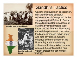 Gandhi’s Tactics
• Gandhi employed non-cooperation,
non-violence and peaceful
resistance as his "weapons" in the
struggle against British. In Punjab,
the Jallianwala Bagh massacre of
civilians by British troops (also
known as the Amritsar Massacre)
Gandhi on the Salt March.
known as the Amritsar Massacre)
caused deep trauma to the nation,
leading to increased public anger
and acts of violence. Gandhi
criticized both the actions of the
British Raj and the retaliatory
violence of Indians. When he was
arrested, he continued his non-
violent protest through hunger
strikes.
Gandhi on Dandi
March
Dr.C.Thanavathi
 