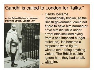 Gandhi is called to London for “talks.”
• Gandhi became
internationally known, so the
British government could not
afford to have him harmed or
have him die while under
arrest (this included dying
At the Prime Minister’s Home on
Downing Street , London , UK
from a self-imposed hunger
strike too). He became a
respected world figure
without ever doing anything
violent. The British couldn’t
ignore him; they had to talk
with him.Dr.C.Thanavathi
 