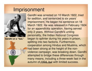 Imprisonment
• Gandhi was arrested on 10 March 1922, tried
for sedition, and sentenced to six years'
imprisonment. He began his sentence on 18
March 1922. He was released in February 1924
for an appendicitis operation, having served
only 2 years. Without Gandhi's uniting
personality, the Indian National Congresspersonality, the Indian National Congress
began to splinter during his years in prison,
splitting into two factions. Furthermore,
cooperation among Hindus and Muslims, which
had been strong at the height of the non-
violence campaign, was breaking down. Gandhi
attempted to bridge these differences through
many means, including a three-week fast in the
autumn of 1924, but with limited success.
Gandhi on a “fast.”
Dr.C.Thanavathi
 