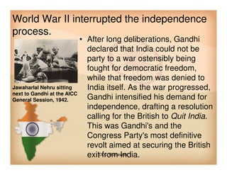 World War II interrupted the independence
process.
• After long deliberations, Gandhi
declared that India could not be
party to a war ostensibly being
fought for democratic freedom,
while that freedom was denied to
India itself. As the war progressed,Jawaharlal Nehru sitting India itself. As the war progressed,
Gandhi intensified his demand for
independence, drafting a resolution
calling for the British to Quit India.
This was Gandhi's and the
Congress Party's most definitive
revolt aimed at securing the British
exit from India.
Jawaharlal Nehru sitting
next to Gandhi at the AICC
General Session, 1942.
Dr.C.Thanavathi
 