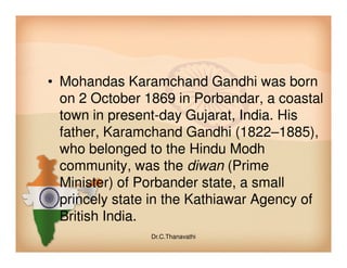 • Mohandas Karamchand Gandhi was born
on 2 October 1869 in Porbandar, a coastal
town in present-day Gujarat, India. His
father, Karamchand Gandhi (1822–1885),father, Karamchand Gandhi (1822–1885),
who belonged to the Hindu Modh
community, was the diwan (Prime
Minister) of Porbander state, a small
princely state in the Kathiawar Agency of
British India.
Dr.C.Thanavathi
 
