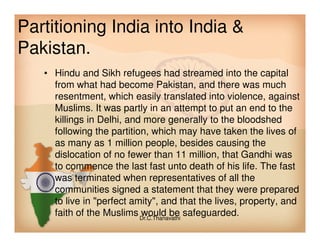 Partitioning India into India &
Pakistan.
• Hindu and Sikh refugees had streamed into the capital
from what had become Pakistan, and there was much
resentment, which easily translated into violence, against
Muslims. It was partly in an attempt to put an end to the
killings in Delhi, and more generally to the bloodshedkillings in Delhi, and more generally to the bloodshed
following the partition, which may have taken the lives of
as many as 1 million people, besides causing the
dislocation of no fewer than 11 million, that Gandhi was
to commence the last fast unto death of his life. The fast
was terminated when representatives of all the
communities signed a statement that they were prepared
to live in "perfect amity", and that the lives, property, and
faith of the Muslims would be safeguarded.Dr.C.Thanavathi
 