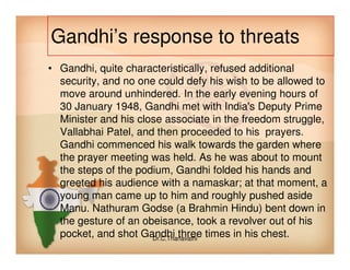 Gandhi’s response to threats
• Gandhi, quite characteristically, refused additional
security, and no one could defy his wish to be allowed to
move around unhindered. In the early evening hours of
30 January 1948, Gandhi met with India's Deputy Prime
Minister and his close associate in the freedom struggle,
Vallabhai Patel, and then proceeded to his prayers.Vallabhai Patel, and then proceeded to his prayers.
Gandhi commenced his walk towards the garden where
the prayer meeting was held. As he was about to mount
the steps of the podium, Gandhi folded his hands and
greeted his audience with a namaskar; at that moment, a
young man came up to him and roughly pushed aside
Manu. Nathuram Godse (a Brahmin Hindu) bent down in
the gesture of an obeisance, took a revolver out of his
pocket, and shot Gandhi three times in his chest.Dr.C.Thanavathi
 