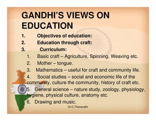 GANDHI’S VIEWS ON
EDUCATION
1. Objectives of education:
2. Education through craft:
3. Curriculum:
1. Basic craft – Agriculture, Spinning, Weaving etc.
2. Mother – tongue.2. Mother – tongue.
3. Mathematics – useful for craft and community life.
4. Social studies – social and economic life of the
community, culture the community, history of craft etc.
5. General science – nature study, zoology, physiology,
hygiene, physical culture, anatomy etc.
6. Drawing and music.
Dr.C.Thanavathi
 