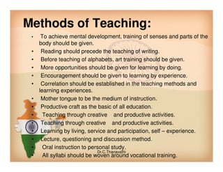 Methods of Teaching:
• To achieve mental development, training of senses and parts of the
body should be given.
• Reading should precede the teaching of writing.
• Before teaching of alphabets, art training should be given.
• More opportunities should be given for learning by doing.
• Encouragement should be given to learning by experience.
• Correlation should be established in the teaching methods and• Correlation should be established in the teaching methods and
learning experiences.
• Mother tongue to be the medium of instruction.
• Productive craft as the basic of all education.
• Teaching through creative and productive activities.
• Teaching through creative and productive activities.
• Learning by living, service and participation, self – experience.
• Lecture, questioning and discussion method.
• Oral instruction to personal study.
• All syllabi should be woven around vocational training.
Dr.C.Thanavathi
 