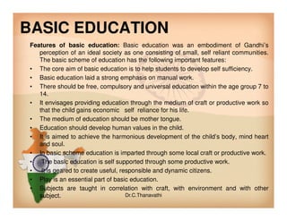 BASIC EDUCATION
Features of basic education: Basic education was an embodiment of Gandhi’s
perception of an ideal society as one consisting of small, self reliant communities.
The basic scheme of education has the following important features:
• The core aim of basic education is to help students to develop self sufficiency.
• Basic education laid a strong emphasis on manual work.
• There should be free, compulsory and universal education within the age group 7 to
14.
• It envisages providing education through the medium of craft or productive work so
that the child gains economic self reliance for his life.that the child gains economic self reliance for his life.
• The medium of education should be mother tongue.
• Education should develop human values in the child.
• It is aimed to achieve the harmonious development of the child’s body, mind heart
and soul.
• In basic scheme education is imparted through some local craft or productive work.
• The basic education is self supported through some productive work.
• It is geared to create useful, responsible and dynamic citizens.
• Play is an essential part of basic education.
• Subjects are taught in correlation with craft, with environment and with other
subject. Dr.C.Thanavathi
 