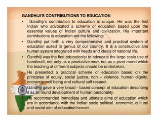 GANDHIJI’S CONTRIBUTIONS TO EDUCATION
• Gandhiji’s contribution to education is unique. He was the first
Indian who advocated a scheme of education based upon the
essential values of Indian culture and civilization. His important
contributions to education are the following:
• Gandhiji put forth a very comprehensive and practical system of
education suited to genius of our country. It is a constructive and
human system integrated with needs and ideals of national life.
• Gandhiji was the first educationist to advocate the large scale use of
handicraft, not only as a productive work but as a pivot round whichhandicraft, not only as a productive work but as a pivot round which
the teaching of different subjects should be undertaken.
• He presented a practical scheme of education based on the
principles of equity, social justice, non – violence, human dignity,
economic well being and cultural self respect.
• Gandhiji gave a very broad - based concept of education describing
it as all round development of human personality.
• He recommended immediate and ultimate aims of education which
are in accordance with the Indian socio political, economic, cultural
and social aim of education.Dr.C.Thanavathi
 