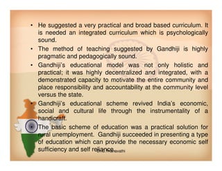 • He suggested a very practical and broad based curriculum. It
is needed an integrated curriculum which is psychologically
sound.
• The method of teaching suggested by Gandhiji is highly
pragmatic and pedagogically sound.
• Gandhiji’s educational model was not only holistic and
practical; it was highly decentralized and integrated, with a
demonstrated capacity to motivate the entire community and
place responsibility and accountability at the community levelplace responsibility and accountability at the community level
versus the state.
• Gandhiji’s educational scheme revived India’s economic,
social and cultural life through the instrumentality of a
handicraft.
• The basic scheme of education was a practical solution for
rural unemployment. Gandhiji succeeded in presenting a type
of education which can provide the necessary economic self
sufficiency and self reliance.Dr.C.Thanavathi
 