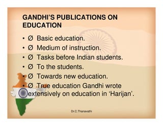 GANDHI’S PUBLICATIONS ON
EDUCATION
• Ø Basic education.
• Ø Medium of instruction.
• Ø Tasks before Indian students.
• Ø To the students.• Ø To the students.
• Ø Towards new education.
• Ø True education Gandhi wrote
extensively on education in ‘Harijan’.
Dr.C.Thanavathi
 