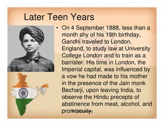 Later Teen Years
• On 4 September 1888, less than a
month shy of his 19th birthday,
Gandhi traveled to London,
England, to study law at University
College London and to train as a
barrister. His time in London, thebarrister. His time in London, the
Imperial capital, was influenced by
a vow he had made to his mother
in the presence of the Jain monk
Becharji, upon leaving India, to
observe the Hindu precepts of
abstinence from meat, alcohol, and
promiscuity.Dr.C.Thanavathi
 